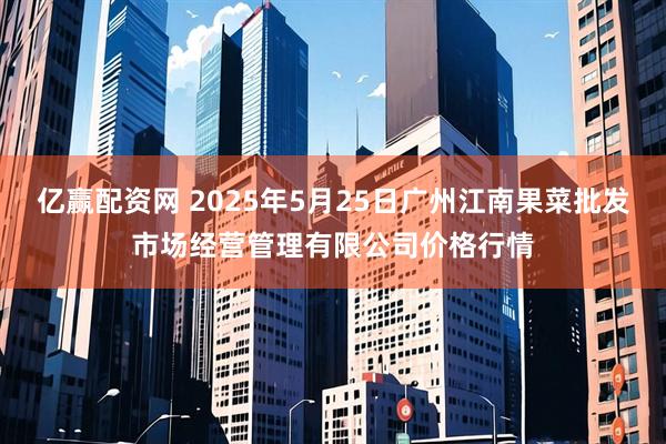 亿赢配资网 2025年5月25日广州江南果菜批发市场经营管理有限公司价格行情