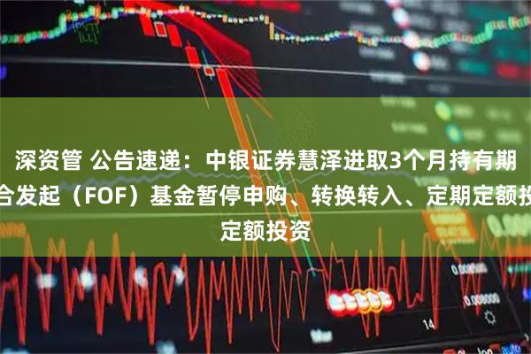 深资管 公告速递：中银证券慧泽进取3个月持有期混合发起（FOF）基金暂停申购、转换转入、定期定额投资
