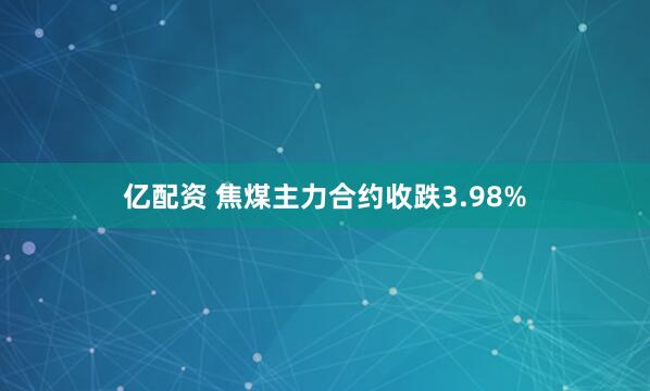 亿配资 焦煤主力合约收跌3.98%