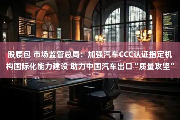 股腰包 市场监管总局：加强汽车CCC认证指定机构国际化能力建设 助力中国汽车出口“质量攻坚”