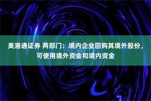 美港通证券 两部门：境内企业回购其境外股份，可使用境外资金和境内资金