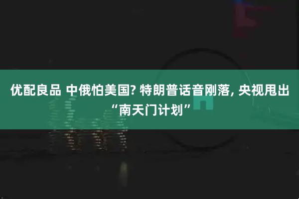 优配良品 中俄怕美国? 特朗普话音刚落, 央视甩出“南天门计划”