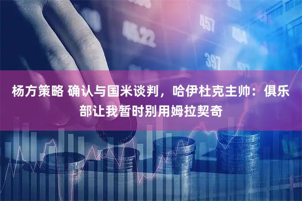 杨方策略 确认与国米谈判，哈伊杜克主帅：俱乐部让我暂时别用姆拉契奇