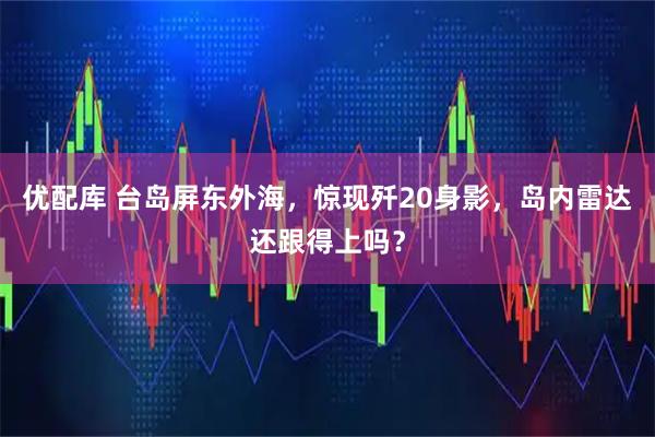 优配库 台岛屏东外海，惊现歼20身影，岛内雷达还跟得上吗？
