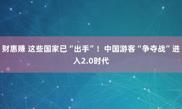 财惠赚 这些国家已“出手”！中国游客“争夺战”进入2.0时代
