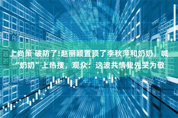 上尚策 破防了!赵丽颖置顶了李秋萍和奶奶，喊“奶奶”上热搜，观众：这波共情我先哭为敬