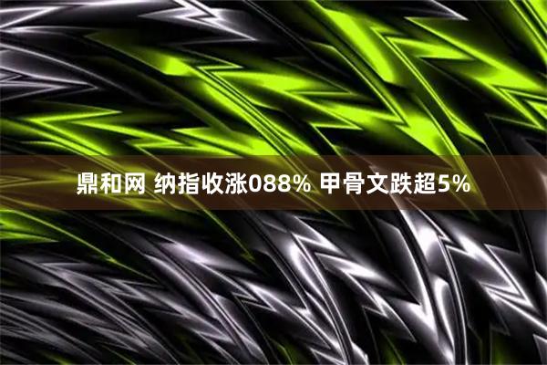 鼎和网 纳指收涨088% 甲骨文跌超5%