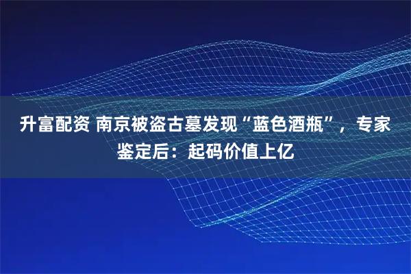 升富配资 南京被盗古墓发现“蓝色酒瓶”，专家鉴定后：起码价值上亿